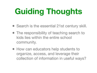 Guiding Thoughts
• Search is the essential 21st century skill.
• The responsibility of teaching search to
kids lies within the entire school
community.
• How can educators help students to
organize, access, and leverage their
collection of information in useful ways?
 