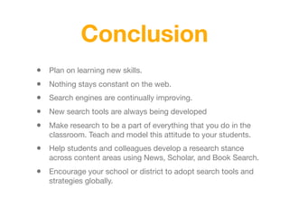 Conclusion
• Plan on learning new skills.
• Nothing stays constant on the web.
• Search engines are continually improving.
• New search tools are always being developed
• Make research to be a part of everything that you do in the
classroom. Teach and model this attitude to your students.
• Help students and colleagues develop a research stance
across content areas using News, Scholar, and Book Search.
• Encourage your school or district to adopt search tools and
strategies globally.
 