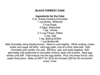 BLACK FORREST CAKE
Ingredients for the Cake
4 oz. Sweet Cooking Chocolate
1 cup Butter, Softened
2 cup Sugar
4 Eggs, Separated
1 tsp. Vanilla
2 ½ cup Flower, Sifted
½ tsp. Salt
1 tsp. Baking SODA
1 cup Buttermilk
Melt chocolate using double burner. Allow to cool slightly. While cooling, cream
butter and sugar util fluffy. Add egg yolks, one at a time; beat well. Add
chocolate and vanilla; mix well. Sift flour, salt, and soda together. Add
alternately with buttermilk to chocolate mixture; beat until smooth. Beat egg
whites until stiff. Fold mixture into the egg whites. Pour into three 9-inch, wax
paper lined pans. Bake at 350°F for 30 to 40 minutes (325 for 20 convection
oven). Cool.
 