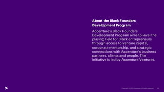 10
About the Black Founders
Development Program
Accenture’s Black Founders
Development Program aims to level the
playing field for Black entrepreneurs
through access to venture capital,
corporate mentorship, and strategic
connections with Accenture’s business
partners, clients and people. The
initiative is led by Accenture Ventures.
 
