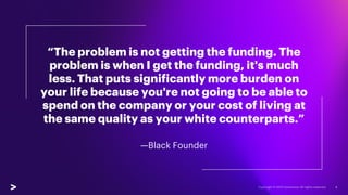 “The problem is not getting the funding. The
problem is when I get the funding, it's much
less. That puts significantly more burden on
your life because you're not going to be able to
spend on the company or your cost of living at
the same quality as your white counterparts.”
—Black Founder
4
 