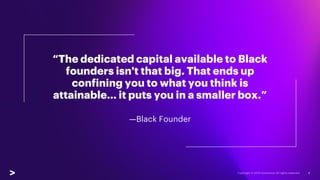 “The dedicated capital available to Black
founders isn't that big. That ends up
confining you to what you think is
attainable… it puts you in a smaller box.”
—Black Founder
6
 