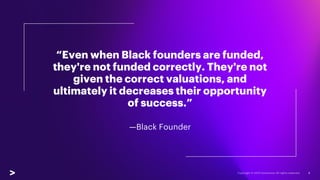 “Even when Black founders are funded,
they're not funded correctly. They're not
given the correct valuations, and
ultimately it decreases their opportunity
of success.”
—Black Founder
8
 