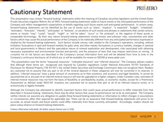 TSX:P I NYSE:PPP I 2
This presentation may contain “forward-looking” statements within the meaning of Canadian securities legislation and the United States
Private Securities Litigation Reform Act of 1995. Forward-looking statements relate to future events or the anticipated performance of the
Company and reflect management’s expectations or beliefs regarding such future events and anticipated performance. In certain cases,
forward-looking statements can be identified by the use of words such as “plans”, “expects”, “is expected”, “budget”, “scheduled”,
”estimates”, ”forecasts”, ”intends”, ”anticipates” or “believes”, or variations of such words and phrases or statements that certain actions,
events or results “may”, ”could”, “would”, ”might”, or “will be taken”, “occur” or “be achieved”, or the negative of these words or
comparable terminology. By their very nature forward-looking statements involve known and unknown risks, uncertainties and other
factors which may cause the actual performance of the Company to be materially different from any anticipated performance expressed or
implied by the forward-looking statements. Such factors include various risks related to the Company’s operations, including, without
limitation, fluctuations in spot and forward markets for gold, silver and other metals, fluctuations in currency markets, changes in national
and local governments in Mexico and the speculative nature of mineral exploration and development, risks associated with obtaining
necessary exploitation and environmental licenses and permits, and the presence of laws that may impose restrictions on mining. A
complete list of risk factors are described in the Company’s annual information form and will be detailed from time to time in the
Company’s continuous disclosure, all of which are, or will be available, for review on SEDAR at www.sedar.com.
This presentation uses the terms “measured resources”, “indicated resources” and “inferred resources”. The Company advises readers
that although these terms are recognized and required by Canadian regulations (under National Instrument 43-101 Standards of
Disclosure for Mineral Projects (“NI 43-101”), the United States Securities and Exchange Commission does not recognize them. Readers
are cautioned not to assume that any part or all of the mineral deposits in these categories will ever be converted in to reserves. In
addition, “inferred resources” have a great amount of uncertainty as to their existence, and economic and legal feasibility. It cannot be
assumed that all or any part of an inferred mineral resource will ever be upgraded to a higher category. Under Canadian rules, estimates of
inferred mineral resources may not form the basis of feasibility or pre-feasibility studies, or economic studies, except for a Preliminary
Assessment as defined under NI43-101. Investors are cautioned not to assume that part or all of an inferred resource exists, or is
economically or legally mineable.
Although the Company has attempted to identify important factors that could cause actual performance to differ materially from that
described in forward-looking statements, there may be other factors that cause its performance not to be as anticipated. The Company
neither intends nor assumes any obligation to update these forward-looking statements or information to reflect changes in assumptions
or circumstances other than required by applicable law. There can be no assurance that forward-looking statements will prove to be
accurate, as actual results and future events could differ materially from those currently anticipated. Accordingly, readers should not
place undue reliance on forward-looking statements.
Unless otherwise indicated, all dollar values herein are in US$.
Cautionary Statement
 