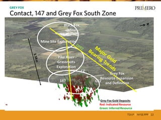 TSX:P I NYSE:PPP I 22
CERRO DEL GALLO INCREASES PRIMERO’SPRODUCTION BY 60%12
GREY FOX
Contact, 147 and Grey Fox South Zone
GFZ147
GFS
CZ
Grey Fox Gold Deposits
Red: Indicated Resource
Green: Inferred Resource
Black Fox
Mine
Pike River
Grassroots
Exploration
Mine Site Exploration
Grey Fox
Resource Expansion
and Definition
 
