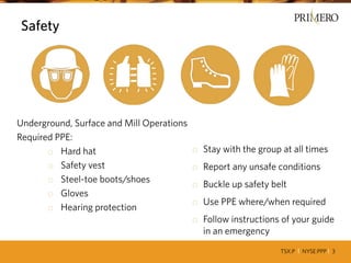 TSX:P I NYSE:PPP I 3
Safety
Underground, Surface and Mill Operations
Required PPE:
o Hard hat
o Safety vest
o Steel-toe boots/shoes
o Gloves
o Hearing protection
o Stay with the group at all times
o Report any unsafe conditions
o Buckle up safety belt
o Use PPE where/when required
o Follow instructions of your guide
in an emergency
 