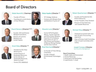 TSX:P I NYSE:PPP I 31
Board Committees:
1. Health, Safety and Environment
2. Human Resources
3. Governance and Nominating
4. Lead Director 5. Audit
Wade Nesmith | Chairman
o Founder of Primero
o Founding and current director
of Silver Wheaton
Joseph Conway | Director
see Executive Management
Grant Edey | Director 3,5
o President & CEO, Khan
Resources Inc.
o Former Director of
Breakwater Resources,
former director of
Queenstake Resources,
Santa Cruz Gold
o Former CFO, IAMGOLD
RohanHazelton| Director 1,5
o VP, Strategy, Goldcorp
o Formerly with Wheaton River
and Deloitte & Touche LLP
Eduardo Luna | Director 1
o Former EVP & President,
Mexico. Former Chairman
and CEO of Silver Wheaton,
Executive VP of Goldcorp
and Luismin S.A. de C.V.
(San Dimas) and President
of Mexican Mining Chamber
and the Silver Institute
Robert Quartermain | Director 2,3
o Founder and President & CEO,
Pretivm Resources
o Former President, Silver Standard
o Director of Vista Gold Corp.
and Canplats Resources
Michael Riley | Director 2,5
o Chartered accountant with more
than 26 years of accounting
experience
o Chair of Primero Audit Committee,
Chair of Audit Committee of B.C.
Lottery
Brad Marchant| Director 1
o Co-founder of Triton Mining
Corporation
o Founder of BioteQ
Environmental Technologies
Inc.
Board of Directors
David Demers | Director2,3,4,5
o Founder, CEO and Director
Westport Innovations
o Director of Cummins
Westport and
Juniper Engines
TSX:P I NYSE:PPP I 31
 