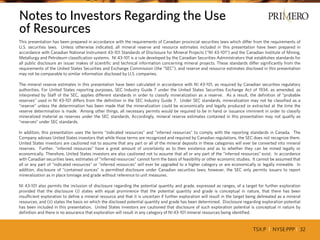 TSX:P I NYSE:PPP I 32
This presentation has been prepared in accordance with the requirements of Canadian provincial securities laws which differ from the requirements of
U.S. securities laws. Unless otherwise indicated, all mineral reserve and resource estimates included in this presentation have been prepared in
accordance with Canadian National Instrument 43-101 Standards of Disclosure for Mineral Projects (“NI 43-101”) and the Canadian Institute of Mining,
Metallurgy and Petroleum classification systems. NI 43-101 is a rule developed by the Canadian Securities Administrators that establishes standards for
all public disclosure an issuer makes of scientific and technical information concerning mineral projects. These standards differ significantly from the
requirements of the United States Securities and Exchange Commission (the “SEC”), and reserve and resource estimates disclosed in this presentation
may not be comparable to similar information disclosed by U.S. companies.
The mineral reserve estimates in this presentation have been calculated in accordance with NI 43-101, as required by Canadian securities regulatory
authorities. For United States reporting purposes, SEC Industry Guide 7 under the United States Securities Exchange Act of 1934, as amended, as
interpreted by Staff of the SEC, applies different standards in order to classify mineralization as a reserve. As a result, the definition of “probable
reserves” used in NI 43-101 differs from the definition in the SEC Industry Guide 7. Under SEC standards, mineralization may not be classified as a
“reserve” unless the determination has been made that the mineralization could be economically and legally produced or extracted at the time the
reserve determination is made. Among other things, all necessary permits would be required to be in hand or issuance imminent in order to classify
mineralized material as reserves under the SEC standards. Accordingly, mineral reserve estimates contained in this presentation may not qualify as
“reserves” under SEC standards.
In addition, this presentation uses the terms “indicated resources” and “inferred resources” to comply with the reporting standards in Canada. The
Company advises United States investors that while those terms are recognized and required by Canadian regulations, the SEC does not recognize them.
United States investors are cautioned not to assume that any part or all of the mineral deposits in these categories will ever be converted into mineral
reserves. Further, “inferred resources” have a great amount of uncertainty as to their existence and as to whether they can be mined legally or
economically. Therefore, United States investors are also cautioned not to assume that all or any part of the “inferred resources” exist. In accordance
with Canadian securities laws, estimates of “inferred resources” cannot form the basis of feasibility or other economic studies. It cannot be assumed that
all or any part of “indicated resources” or “inferred resources” will ever be upgraded to a higher category or are economically or legally mineable. In
addition, disclosure of “contained ounces” is permitted disclosure under Canadian securities laws; however, the SEC only permits issuers to report
mineralization as in place tonnage and grade without reference to unit measures.
NI 43-101 also permits the inclusion of disclosure regarding the potential quantity and grade, expressed as ranges, of a target for further exploration
provided that the disclosure (i) states with equal prominence that the potential quantity and grade is conceptual in nature, that there has been
insufficient exploration to define a mineral resource and that it is uncertain if further exploration will result in the target being delineated as a mineral
resources, and (ii) states the basis on which the disclosed potential quantity and grade has been determined. Disclosure regarding exploration potential
has been included in this presentation. United States investors are cautioned that disclosure of such exploration potential is conceptual in nature by
definition and there is no assurance that exploration will result in any category of NI 43-101 mineral resources being identified.
Notes to Investors Regarding the Use
of Resources
 