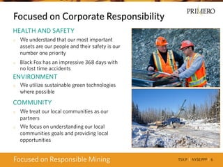TSX:P I NYSE:PPP I 6
Focused on Corporate Responsibility
Focused on Responsible Mining
HEALTH AND SAFETY
o We understand that our most important
assets are our people and their safety is our
number one priority
o Black Fox has an impressive 368 days with
no lost time accidents
ENVIRONMENT
o We utilize sustainable green technologies
where possible
COMMUNITY
o We treat our local communities as our
partners
o We focus on understanding our local
communities goals and providing local
opportunities
 