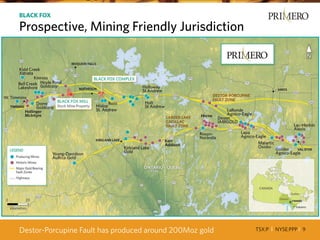 TSX:P I NYSE:PPP I 9
BLACK FOX
Prospective, Mining Friendly Jurisdiction
Destor-Porcupine Fault has produced around 200Moz gold
 