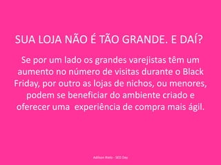 SUA LOJA NÃO É TÃO GRANDE. E DAÍ?
Se por um lado os grandes varejistas têm um
aumento no número de visitas durante o Black
Friday, por outro as lojas de nichos, ou menores,
podem se beneficiar do ambiente criado e
oferecer uma experiência de compra mais ágil.
Adilson Rielo - SEO Day
 