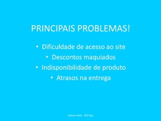 PRINCIPAIS PROBLEMAS!
• Dificuldade de acesso ao site
• Descontos maquiados
• Indisponibilidade de produto
• Atrasos na entrega
Adilson Rielo - SEO Day
 