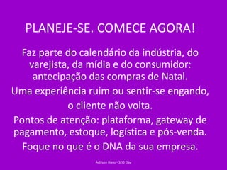 PLANEJE-SE. COMECE AGORA!
Faz parte do calendário da indústria, do
varejista, da mídia e do consumidor:
antecipação das compras de Natal.
Uma experiência ruim ou sentir-se engando,
o cliente não volta.
Pontos de atenção: plataforma, gateway de
pagamento, estoque, logística e pós-venda.
Foque no que é o DNA da sua empresa.
Adilson Rielo - SEO Day
 