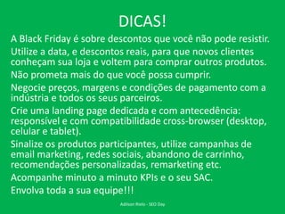 DICAS!
A Black Friday é sobre descontos que você não pode resistir.
Utilize a data, e descontos reais, para que novos clientes
conheçam sua loja e voltem para comprar outros produtos.
Não prometa mais do que você possa cumprir.
Negocie preços, margens e condições de pagamento com a
indústria e todos os seus parceiros.
Crie uma landing page dedicada e com antecedência:
responsível e com compatibilidade cross-browser (desktop,
celular e tablet).
Sinalize os produtos participantes, utilize campanhas de
email marketing, redes sociais, abandono de carrinho,
recomendações personalizadas, remarketing etc.
Acompanhe minuto a minuto KPIs e o seu SAC.
Envolva toda a sua equipe!!!
Adilson Rielo - SEO Day
 