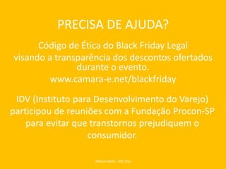 PRECISA DE AJUDA?
Código de Ética do Black Friday Legal
visando a transparência dos descontos ofertados
durante o evento.
www.camara-e.net/blackfriday
Adilson Rielo - SEO Day
IDV (Instituto para Desenvolvimento do Varejo)
participou de reuniões com a Fundação Procon-SP
para evitar que transtornos prejudiquem o
consumidor.
 