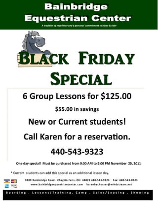 A tradi on of excellence and a personal commitment to horse & rider




         6 Group Lessons for $125.00
                                  $55.00 in savings

            New or Current students!
         Call Karen for a reserva on.
                             440-543-9323
                             440-543-
    One day special! Must be purchased from 9:00 AM to 9:00 PM November 25, 2011

 * Current students can add this special as an addi onal lesson day.
          9889 Bainbridge Road . Chagrin Falls, OH 44023 440-543-9323                Fax: 440-543-0323
              www.bainbridgeequestriancenter.com              karenbechorses@windstream.net

Boarding . Lessons/Training. Camp . Sales/Leasing . Showing
 