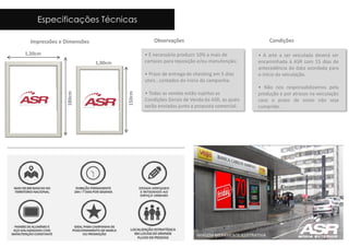 Impressões e Dimensões
1,20cm
180cm
Observações
• É necessário produzir 10% a mais de
cartazes para reposição e/ou manutenção;
• Prazo de entrega de checking em 5 dias
uteis , contados do inicio da campanha.
• Todas as vendas estão sujeitas as
Condições Gerais de Venda da ASR, as quais
serão enviadas junto a proposta comercial.
Condições
• A arte a ser veiculada deverá ser
encaminhada à ASR com 15 dias de
antecedência da data acordada para
o início da veiculação.
• Não nos responsabilizamos pela
produção e por atrasos na veiculação
caso o prazo de envio não seja
cumprido.
IMAGEM MERAMENTE ILUSTRATIVA
Especificações Técnicas
1,00cm
150cm
 