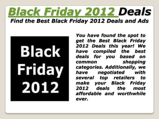 Black Friday 2012 Deals
Find the Best Black Friday 2012 Deals and Ads

                     You have found the spot to
                     get the Best Black Friday
                     2012 Deals this year! We
                     have compiled the best
                     deals for you based on
                     common             shopping
                     categories. Additionally, we
                     have     negotiated     with
                     several top retailers to
                     make your Black Friday
                     2012    deals   the    most
                     affordable and worthwhile
                     ever.
 
