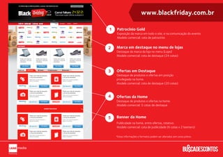 www.blackfriday.com.br

1   Patrocínio Gold
    Exposição da marca em todo o site, e na comunicação do evento.
    Modelo comercial: cota de patrocínio


2   Marca em destaque no menu de lojas
    Destaque da marca da loja no menu (Lojas)
    Modelo comercial: cota de destaque (24 cotas)



3   Ofertas em Destaque
    Destaque de produtos e ofertas em posição
    privilegiada na home.
    Modelo comercial: cota de destaque (20 cotas)



4   Ofertas da Home
    Destaque de produtos e ofertas na home.
    Modelo comercial: 5 cotas de destaque



5   Banner da Home
    Publicidade na home, entre ofertas, rotativo.
    Modelo comercial: cota de publicidade (6 cotas x 2 banners)

    *Estas informações e formatos podem ser alterados sem aviso prévio.
 