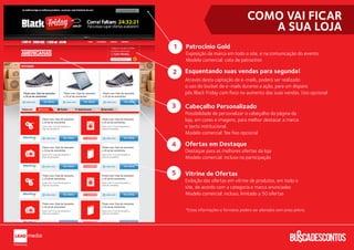 COMO VAI FICAR
                                         A SUA LOJA
1   Patrocínio Gold
    Exposição da marca em todo o site, e na comunicação do evento.
    Modelo comercial: cota de patrocínio

2   Esquentando suas vendas para segunda!
    Através desta captação de e-mails, poderá ser realizado
    o uso do bucket de e-mails durante a ação, para um disparo
    pós Black Friday com foco no aumento das suas vendas. Uso opcional.

3   Cabeçalho Personalizado
    Possibilidade de personalizar o cabeçalho da página da
    loja, em cores e imagens, para melhor destacar a marca
    e texto institucional.
    Modelo comercial: fee ﬁxo opcional

4   Ofertas em Destaque
    Destaque para as melhores ofertas da loja
    Modelo comercial: incluso na participação


5   Vitrine de Ofertas
    Exibição das ofertas em vitrine de produtos, em todo o
    site, de acordo com a categoria e marca anunciadas
    Modelo comercial: incluso, limitado a 50 ofertas


    *Estas informações e formatos podem ser alterados sem aviso prévio.
 