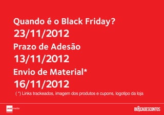 Quando é o Black Friday?
23/11/2012
Prazo de Adesão
13/11/2012
Envio de Material*
16/11/2012
( *) Links trackeados, imagem dos produtos e cupons, logotipo da loja
 