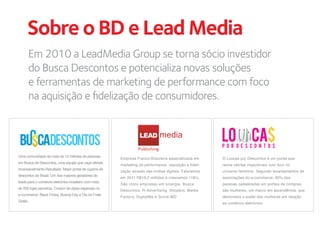 Sobre o BD e Lead Media
      Em 2010 a LeadMedia Group se torna sócio investidor
      do Busca Descontos e potencializa novas soluções
      e ferramentas de marketing de performance com foco
      na aquisição e ﬁdelização de consumidores.


                                                                  LEAD
                                                                  Publishing
Uma comunidade de mais de 12 milhões de pessoas
                                                        Empresa Franco-Brasileira especializada em      O Loucas por Descontos é um portal que
em Busca de Descontos, uma equipe que caça ofertas
                                                        marketing de performance, aquisição e fideli-   reúne ofertas imperdíveis com foco no
incansavelmente.Resultado: Maior portal de cupons de
                                                        zação através das mídias digitais. Faturamos    universo feminino. Segundo levantamentos de
descontos do Brasil. Um dos maiores geradores de
                                                        em 2011 R$19,2 milhões e crescemos 118%.        associações do e-commerce, 60% das
leads para o comércio eletrônico brasileiro com mais
                                                        São cinco empresas em sinergia, Busca           pessoas cadastradas em portais de compras
de 200 lojas parceiras. Criador de datas especiais no
                                                        Descontos, R-Advertising, Shopbot, Media        são mulheres, um marco em ascendência, que
e-commerce: Black Friday, Boxing Day e Dia do Frete
                                                        Factory, DigitalMe e Score-MD                   demonstra o poder das mulheres em relação
Grátis.
                                                                                                        ao comércio eletrônico.
 