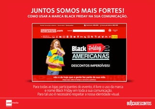 JUNTOS SOMOS MAIS FORTES!
COMO USAR A MARCA BLACK FRIDAY NA SUA COMUNICAÇÃO.




  Para todas as lojas participantes do evento, é livre o uso da marca
          e nome Black Friday em toda a sua comunicação.
     Para tal uso é necessário respeitar a nossa identidade visual.
 