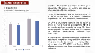 BLACK FRIDAY 2016
Quanto ao faturamento, os números mostram que o
consumidor não deixou de comprar por conta da
crise - apenas está mais cauteloso.
Em 2015, a expectativa era um faturamento de R$
1,7 bi em vendas totais, e o número consolidado
surpreendeu: R$ 1,6 bi em vendas somente on-line.
Em 2016 o faturamento estimado era de R$ 2,1 bi
online, e o real foi maior do que esperado: R$ 1,9 bi
em vendas on-line, somente na sexta-feira (sem
somar as quatro horas de quinta-feira (24), quando
os principais e-commerces iniciaram suas
promoções).
A data está cada vez mais consolidada no calendário
de datas de compras do varejo brasileiro. Prova disto
foi o crescimento do número de e-consumidores
ativos, que subiu 17% (1,955 mi). Destes, 281.264
são novos usuários, que fizeram sua primeira compra
na internet.
 