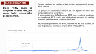 BLACK FRIDAY 2016
Black Friday ajuda os
varejistas na crise mas, por
outro lado, consumidor
pesquisa mais.
Para os varejistas, as vendas na data, on-line, representam 7 sextas-
feiras comuns.
Os preços no e-commerce subiram 6% em Agosto de 2016, em
comparação com o ano anterior.
O setor apresentava deflação desde 2012, mas reverteu a tendência
em meados de 2015, muito pela influência do aumento do câmbio
que afeta, principalmente, produtos eletrônicos.
As pesquisas pelo termo, no Brasil, iniciaram no dia 4 de outubro. O
pico de pesquisas ocorreu na própria Black Friday (25/11).
 
