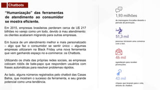 Chatbots
“Humanização” das ferramentas
de atendimento ao consumidor
se mostra eficiente.
Em 2015, empresas brasileiras perderam cerca de U$ 217
bilhões no varejo como um todo, devido à mau atendimento:
os clientes acabaram migrando para outras empresas.
Em busca de um atendimento melhor e mais personalizado
– algo que faz o consumidor se sentir único – algumas
empresas utilizaram na Black Friday uma nova ferramenta
que vem ganhando espaço no e-commerce: os Chatbots.
Utilizando os chats das próprias redes sociais, as empresas
colocam robôs de bate-papo que respondem usuários com
frases automáticas para resolver problemas rápidos.
Ao lado, alguns números registrados pelo chatbot das Casas
Bahia, que mostram o sucesso da ferramenta, e seu grande
potencial como uma tendência.
 
