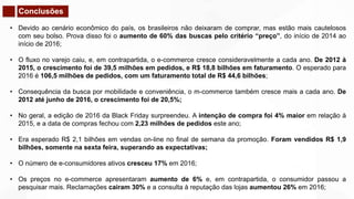 Conclusões
• Devido ao cenário econômico do país, os brasileiros não deixaram de comprar, mas estão mais cautelosos
com seu bolso. Prova disso foi o aumento de 60% das buscas pelo critério “preço”, do início de 2014 ao
início de 2016;
• O fluxo no varejo caiu, e, em contrapartida, o e-commerce cresce consideravelmente a cada ano. De 2012 à
2015, o crescimento foi de 39,5 milhões em pedidos, e R$ 18,8 bilhões em faturamento. O esperado para
2016 é 106,5 milhões de pedidos, com um faturamento total de R$ 44,6 bilhões;
• Consequência da busca por mobilidade e conveniência, o m-commerce também cresce mais a cada ano. De
2012 até junho de 2016, o crescimento foi de 20,5%;
• No geral, a edição de 2016 da Black Friday surpreendeu. A intenção de compra foi 4% maior em relação à
2015, e a data de compras fechou com 2,23 milhões de pedidos este ano;
• Era esperado R$ 2,1 bilhões em vendas on-line no final de semana da promoção. Foram vendidos R$ 1,9
bilhões, somente na sexta feira, superando as expectativas;
• O número de e-consumidores ativos cresceu 17% em 2016;
• Os preços no e-commerce apresentaram aumento de 6% e, em contrapartida, o consumidor passou a
pesquisar mais. Reclamações cairam 30% e a consulta à reputação das lojas aumentou 26% em 2016;
 