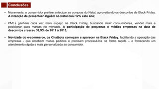 Conclusões
• Novamente, o consumidor prefere antecipar as compras do Natal, aproveitando os descontos da Black Friday.
A intenção de presentear alguém no Natal caiu 12% este ano;
• PMEs ganham cada vez mais espaço na Black Friday, buscando atrair consumidores, vender mais e
posicionar suas marcas no mercado. A participação de pequenas e médias empresas na data de
descontos cresceu 32,9% de 2012 à 2015;
• Novidade do e-commerce, os Chatbots começam a aparecer na Black Friday, facilitando a operação das
empresas - que recebem muitos pedidos e precisam processá-los de forma rapida – e fornecendo um
atendimento rápido e mais personalizado ao consumidor.
 