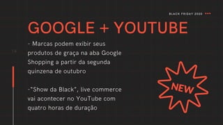GOOGLE + YOUTUBE
- Marcas podem exibir seus
produtos de graça na aba Google
Shopping a partir da segunda
quinzena de outubro
-“Show da Black”, live commerce
vai acontecer no YouTube com
quatro horas de duração
14
BLACK FRIDAY 2020
 