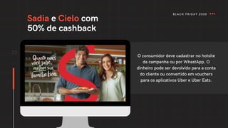 Sadia e Cielo com
50% de cashback
33
O consumidor deve cadastrar no hotsite
da campanha ou por WhastApp. O
dinheiro pode ser devolvido para a conta
do cliente ou convertido em vouchers
para os aplicativos Uber e Uber Eats.
BLACK FRIDAY 2020
 