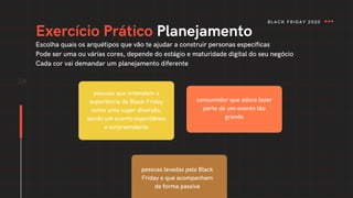 34
Exercício Prático Planejamento
pessoas que entendem a
experiência da Black Friday
como uma super diversão,
sendo um evento espontâneo
e surpreendente
consumidor que adora fazer
parte de um evento tão
grande
pessoas levadas pela Black
Friday e que acompanham
de forma passiva
Escolha quais os arquétipos que vão te ajudar a construir personas específicas
Pode ser uma ou várias cores, depende do estágio e maturidade digital do seu negócio
Cada cor vai demandar um planejamento diferente
BLACK FRIDAY 2020
 