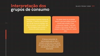 Essas pessoas só gostam mesmo de
participar. O famoso arroz de festa
que vai dar força pra hashtag, mas
não vai comprar é nada.Porém, eles
são estratégicos para ampliar o
alcance de ações especiais.
Por gostar tanto de um grande
evento é que esse público pode ser
tomado pela emoção e fazer
compras por impulso. Tudo pelo
simples e claro prazer de dizer: eu
comprei na Black Friday sim, melhor
data.
36
O famoso consumidor de
oportunidade pode ter tido o
primeiro contato com a sua marca
por causa da Black Friday e não tem
uma opinião formada, só está
observando.
Interpretação dos
grupos de consumo
BLACK FRIDAY 2020
 