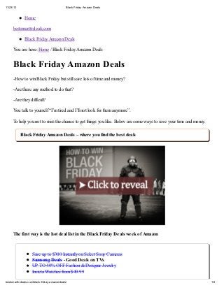 11/23/12                                         Black Friday Amazon Deals



               Home

      bestsmarttvdeals.com

               Black Friday Amazon Deals

      You are here: Home / Black Friday Amazon Deals


      Black Friday Amazon Deals
      -How to win Black Friday but still save lots of time and money?

      -Are there any method to do that?

      -Are they difficult?

      You talk to yourself “I’m tired and I’ll not look for them anymore”.

      To help you not to miss the chance to get things you like. Below are some ways to save your time and money.

            Black Friday Amazon Deals – where you find the best deals




      The first way is the hot deal list in the Black Friday Deals week of Amazon



                     Save up to $300 Instantly on Select Sony Cameras
                     Samsung Deals - Good Deals on TVs
                     UP TO 40% OFF Fashion & Designer Jewelry
                     Invicta Watches from $49.99

bestsmarttv deals.com/black-f riday -amazon-deals/                                                                  1/3
 