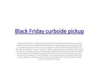 Black Friday curbside pickup
Pickup instructions: Using the Target app is the easiest way of picking up your
order. You’ll receive a notification through the app letting you know your order
is ready for pickup (make sure you have your notifications enabled). Open up
the app and click on “I’m on my way.” Make sure you have a valid photo ID. Once
you arrive at Target, park in a designated curbside pickup parking spot and open
up the app to let a Target Team Member know you’ve arrived (if your location
services are enabled, a Team Member will automatically be alerted when you
arrive). Add your parking spot number in the app and a Team Member will be
out in the blink of an eye.
 