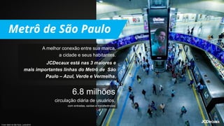 A melhor conexão entre sua marca,
a cidade e seus habitantes.
JCDecaux está nas 3 maiores e
mais importantes linhas do Metrô de São
Paulo – Azul, Verde e Vermelha.
6.8 milhões
circulação diária de usuários,
com entradas, saídas e transferências
Fonte: Metrô de São Paulo, junho/2019.
 