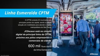 A CPTM conecta 23 municípios aos
principais pontos da capital, sendo a melhor
solução em mobilidade para atender a região
metropolitana de São Paulo.
JCDecaux está no circuito
digital da principal linha da CPTM,
próxima aos pólos empresariais e
comerciais da cidade.
600 mil fluxo diário
da linha Esmeralda
Fonte: CPTM, junho/2019.
 