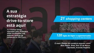 As 4 linhas linhas
operadas pela JCDecaux
estão localizadas nos
maiores centros de
comércio de São Paulo.
21 shopping centers
120 lojas de hiper e supermercados
Boulevard Tatuapé, Center 3, Center Norte, Center
Plaza/Interlar, Cidade São Paulo, Eldorado, Frei Caneca,
JK Iguatemi, Light, Market Place, Metrô Itaquera, Metrô
Santa Cruz, Metrô Tucuruvi, Morumbi Shopping, Pátio
Paulista, Santana Shopping, Shopping D, Top Center
Shopping, Vila Olímpia e Villa Lobos
E mais! Pontos de comércio popular como
Bom Retiro, Brás, Rua 25 de Março,
Liberdade, Avenida Paulista.
em um raio de 500m das estações
 