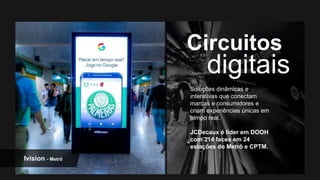 Soluções dinâmicas e
interativas que conectam
marcas e consumidores e
criam experiências únicas em
tempo real.
JCDecaux é líder em DOOH
com 214 faces em 24
estações do Metrô e CPTM.
Ivision - Metrô
 