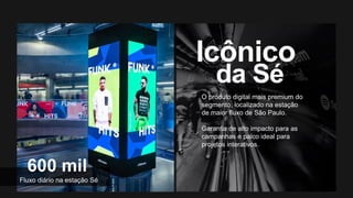 Fonte: ¹IBGE, 2016. ²Observatório do Turismo, 2016.
O produto digital mais premium do
segmento, localizado na estação
de maior fluxo de São Paulo.
Garantia de alto impacto para as
campanhas e palco ideal para
projetos interativos.
Fluxo diário na estação Sé
 