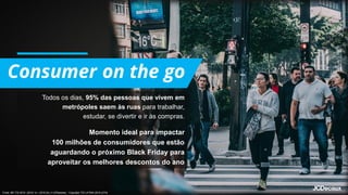 Todos os dias, 95% das pessoas que vivem em
metrópoles saem às ruas para trabalhar,
estudar, se divertir e ir às compras.
Momento ideal para impactar
100 milhões de consumidores que estão
aguardando o próximo Black Friday para
aproveitar os melhores descontos do ano
Fonte: BR TGI 2019 (2018 1s + 2018 2s) v1.0(Pessoas) - Copyright TGI LATINA 2019 (U7d)
 