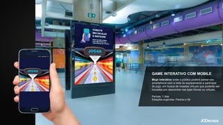 GAME INTERATIVO COM MOBILE
Mupi interativo onde o público poderá parear seu
smartphone com a rede do equipamento e participar
do jogo, em busca de moedas virtuais que poderão ser
trocadas por descontos nas lojas físicas ou virtuais.
Período: 7 dias
Estações sugeridas: Paraíso e Sé
 