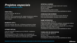 VÍDEO WALL
Custo de produção: R$ 232 mil
Período: 15 dias
Painel 3X3 com 9 monitores de 46”, projeto de estrutura e elétrica,
painel para adesivação com logo do cliente, montagem e
desmontagem.
MOMENTO OFF%
Custo de produção: R$ 4 mil. A JCDecaux produzirá a vinheta
especial e o cliente deverá fornecer os criativos da campanha.
VITRINE VIRTUAL
Custo de produção: R$145 mil
Projeto inclui desenvolvimento de software, impressão de moldura
e adesivos para a ação, montagem e desmontagem.
Período: 7 dias (ação disponivel nas estações Sé, Luz e Paraíso)
Necessário promotora: R$ 2,5 mil/dia
Contratação do professional sob responsabilidade do cliente.
OFERTAS A BORDO
Custo de produção (adesivação externa de 4 carros):
R$ 38 mil + instaladora
Período: 28 dias
Valor por promotora: R$ 2,5 mil/dia
Contratação do professional sob responsabilidade do cliente.
JCDECAUX 2ND SCREEN
Custo do disparo (mínimo de 25 mil nomes): R$ 20 mil.
Para outras quantidades, consultar a área comercial.
GAME INTERATIVO
TURBILHÃO DE DESCONTOS
Custo de produção: R$ 65 mil
Período: 7 dias
Necessário promotora: R$ 2,5 mil/dia
Contratação do professional sob responsabilidade do cliente.
Custo de produção do adesivo por m2: R$ 350 + instaladora
Período: a definir
Necessário promotora: R$ 2,5 mil/dia, com contratação sob
responsabilidade do cliente. A mecânica da venda e logistica de
entrega dos produtos deverá ser conduzida pelo cliente.
Projetos especiais
CUSTO DE PRODUÇÃO LÍQUIDO
Importante: Os custos não estão contemplados na proposta de mídia e deverão negociados separadamente.
 