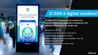 O Digital Out-of-Home traz um universo de
possibilidades para campanhas inteligentes com
soluções dinâmicas e em tempo real.
Benefícios do DOOH:
-Grande potencial de alcance e frequência
-Flexibilidade para diferentes criativos
-Smart content de acordo com localização, hora, dia,
temperatura, entre outros
-Integração com mobile e redes sociais
 