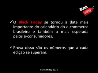 O Black Friday se tornou a data mais 
importante do calendário do e-commerce 
brasileiro e também a mais esperada 
pelos e-consumidores. 
Prova disso são os números que a cada 
edição se superam. 
Black Friday 2014 
 