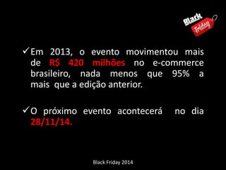 Em 2013, o evento movimentou mais 
de R$ 420 milhões no e-commerce 
brasileiro, nada menos que 95% a 
mais que a edição anterior. 
O próximo evento acontecerá no dia 
28/11/14. 
Black Friday 2014 
 