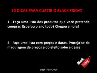 10 DICAS PARA CURTIR O BLACK FRIDAY 
1 - Faça uma lista dos produtos que você pretende 
comprar. Esperou o ano todo? Chegou a hora! 
2 - Faça uma lista com preços e datas. Proteja-se da 
maquiagem de preços e do efeito sobe e desce. 
Black Friday 2014 
 